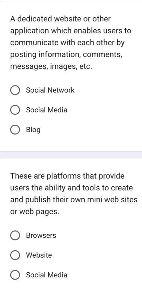 A dedicated website or other
application which enables users to
communicate with each other by
posting information, comments,
messages, images, etc.
Social Network
Social Media
Blog
These are platforms that provide
users the ability and tools to create
and publish their own mini web sites
or web pages.
Browsers
Website
Social Media