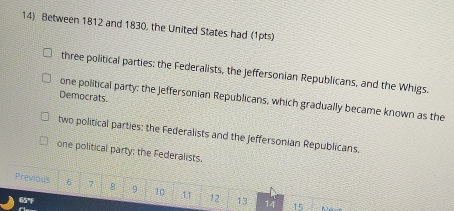 Between 1812 and 1830, the United States had (1pts)
three political parties: the Federalists, the Jeffersonian Republicans, and the Whigs.
Democrats.
one political party: the jeffersonian Republicans, which gradually became known as the
two political parties: the Federalists and the Jeffersonian Republicans.
one political party; the Federalists.
Previous 6 7 8 9 10 11 12 13 14
65°F
15