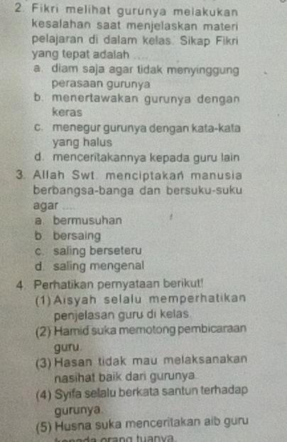 Fikri melihat gurunya melakukan
kesalahan saat menjelaskan materi
pelajaran di dalam kelas. Sikap Fikri
yang tepat adalah
a. diam saja agar tidak menyinggung
perasaan gurunya
b. menertawakan gurunya dengan
keras
c. menegur gurunya dengan kata-kata
yang halus
d. menceritakannya kepada guru lain
. Allah Swt. menciptakan manusia
berbangsa-banga dan bersuku-suku
agar _
a bermusuhan
b bersaing
c. saling berseteru
d. saling mengenal
4. Perhatikan pernyataan berikut!
(1)Aisyah selalu memperhatikan
penjelasan guru di kelas.
(2) Hamid suka memotong pembicaraan
guru.
(3) Hasan tidak mau melaksanakan
nasihat baik dari gurunya
(4) Syifa selalu berkata santun terhadap
gurunya.
(5) Husna suka menceritakan aib guru
da o ra ng tuan va