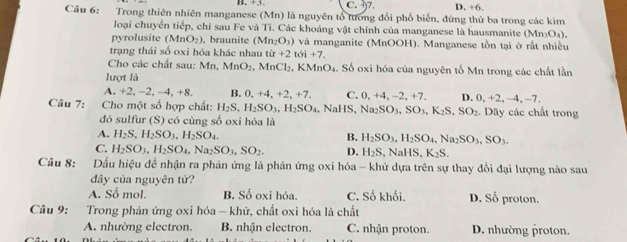 B. +3. C. 7. D. +6,
Câu 6: Trong thiên nhiên manganese (Mn) là nguyên tổ tương đổi phổ biến, đứng thứ ba trong các kim
loại chuyển tiếp, chỉ sau Fe và Ti. Các khoáng vật chính của manganese là hausmanite (Mn_3O_4),
pyrolusite (MnO_2) , braunite (Mn_2O_3) ) và manganite (MnOOH). Manganese tồn tại ở rất nhiều
trạng thái số oxi hóa khác nhau tir+2toi+7.
Cho các chất sau: Mn,MnO_2 MnCl_2 , KMn O 4. Số oxi hóa của nguyên tố Mn trong các chất lần
lượt là
A. +2, -2, -4, +8. B. 0,+4,+2,+7. C. 0,+4,-2,+7 D. 0), +2 -4.-7
Câu 7:  Cho một số hợp chất: H_2S,H_2SO_3,H_2SO_4 .NaHS,Na_2SO_3,SO_3,K_2S,SO_2. Dãy các chất trong
đó sulfur (S) có cùng số oxi hóa là
A. H_2S,H_2SO_3,H_2SO_4. B. H_2SO_3,H_2SO_4,Na_2SO_3,SO_3.
C. H_2SO_3,H_2SO_4,Na_2SO_3,SO_2. D. H_2S,NaHS,K_2S.
Câu 8: Dấu hiệu đề nhận ra phản ứng là phản ứng oxi hóa - khử dựa trên sự thay đồi đại lượng nào sau
đây của nguyên tử?
A. Số mol. B. Số oxi hóa. C. Số khối. D. Số proton.
Câu 9: :Trong phản ứng oxi hóa - khử, chất oxi hóa là chất
A. nhường electron. B. nhận electron. C. nhận proton. D. nhường proton.