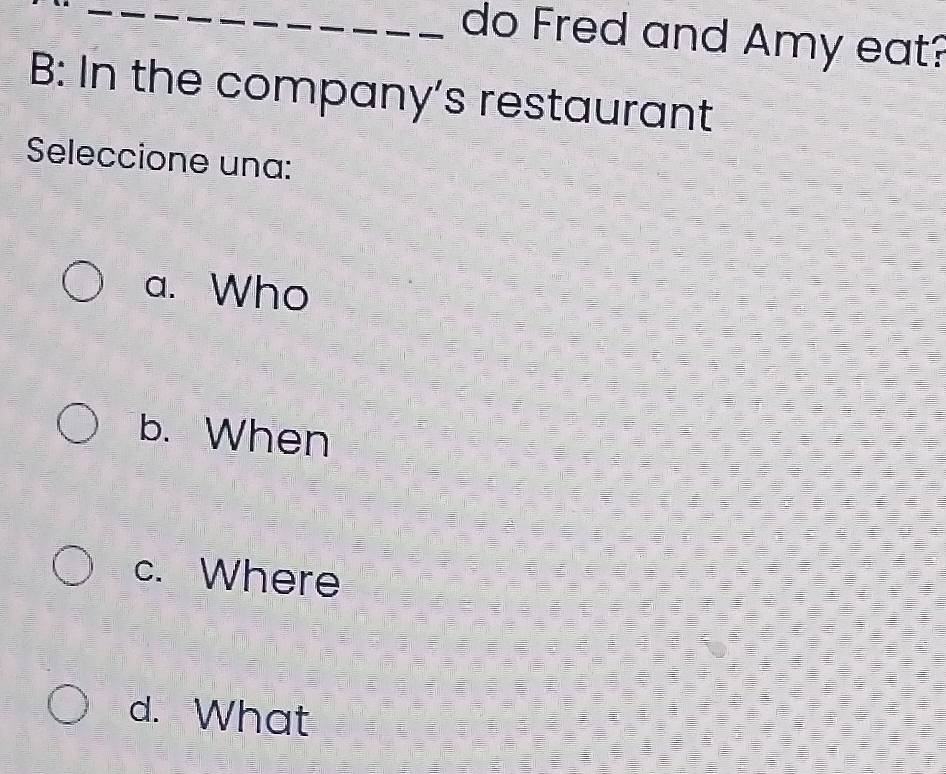 do Fred and Amy eat?
B: In the company's restaurant
Seleccione una:
a. Who
b. When
c. Where
d. What