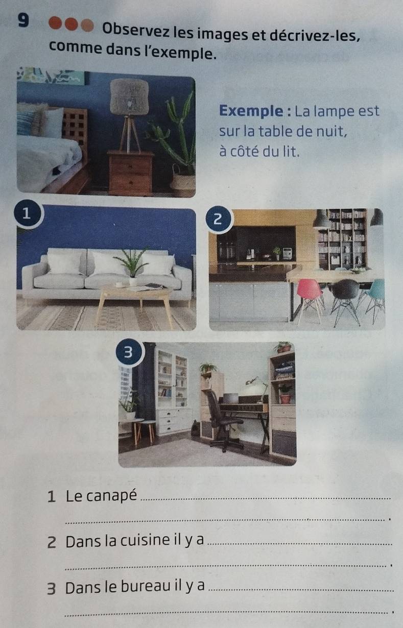 Observez les images et décrivez-les, 
comme dans l'exemple. 
Exemple : La lampe est 
sur la table de nuit, 
à côté du lit. 
1 Le canapé_ 
_ 
2 Dans la cuisine il y a_ 
_ 
3 Dans le bureau il y a_ 
_ 
.