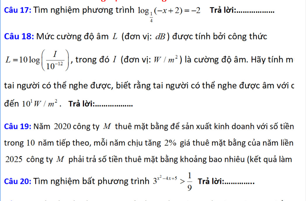 Tìm nghiệm phương trình log _ 1/4 (-x+2)=-2 Trả lời:_ 
Câu 18: Mức cường độ âm L (đơn vị: dB) được tính bởi công thức
L=10log ( I/10^(-12) ) , trong đó I (đơn vị: W/m^2) là cường độ âm. Hãy tính m 
tai người có thể nghe được, biết rằng tai người có thể nghe được âm với c 
đến 10^1W/m^2. Trả lời:_ 
Câu 19: Năm 2020 công ty Mỹthuê mặt bằng để sản xuất kinh doanh với số tiền 
trong 10 năm tiếp theo, mỗi năm chịu tăng 2% giá thuê mặt bằng của năm liền 
2025 công ty Mỹ phải trả số tiền thuê mặt bằng khoảng bao nhiêu (kết quả làm 
Câu 20: Tìm nghiệm bất phương trình 3^(x^2)-4x+5> 1/9  Trả lời:_