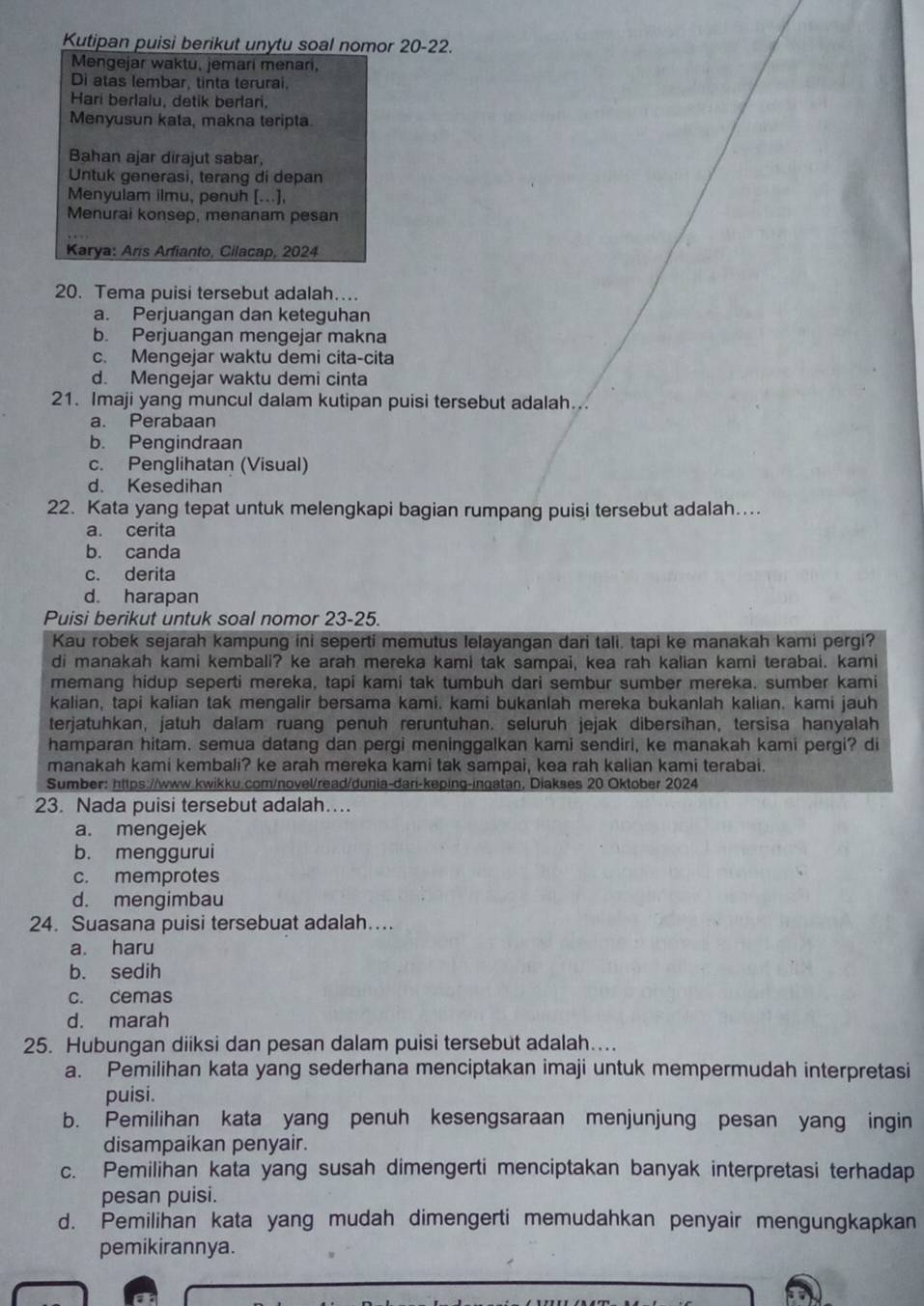 Kutipan puisi berikut unytu soal nomor 20-22.
Mengejar waktu, jemari menari,
Di atas lembar, tinta terurai.
Hari berlalu, detik berlari,
Menyusun kata, makna teripta
Bahan ajar dirajut sabar,
Untuk generasi, terang di depan
Menyulam ilmu, penuh [...],
Menurai konsep, menanam pesan
Karya: Aris Arfianto, Cilacap, 2024
20. Tema puisi tersebut adalah…
a. Perjuangan dan keteguhan
b. Perjuangan mengejar makna
c. Mengejar waktu demi cita-cita
d. Mengejar waktu demi cinta
21. Imaji yang muncul dalam kutipan puisi tersebut adalah...
a. Perabaan
b. Pengindraan
c. Penglihatan (Visual)
d. Kesedihan
22. Kata yang tepat untuk melengkapi bagian rumpang puisi tersebut adalah....
a. cerita
b. canda
c. derita
d. harapan
Puisi berikut untuk soal nomor 23-25.
Kau robek sejarah kampung ini seperti memutus lelayangan dari tali, tapi ke manakah kami pergi?
di manakah kami kembali? ke arah mereka kami tak sampai, kea rah kalian kami terabai. kami
memang hidup seperti mereka, tapi kami tak tumbuh dari sembur sumber mereka. sumber kami
kalian, tapi kalian tak mengalir bersama kami. kami bukanlah mereka bukanlah kalian. kami jauh
terjatuhkan, jatuh dalam ruang penuh reruntuhan. seluruh jejak dibersihan, tersisa hanyalah
hamparan hitam, semua datang dan pergi meninggalkan kami sendiri, ke manakah kami pergi? di
manakah kami kembali? ke arah mereka kami tak sampai, kea rah kalian kami terabai.
Sumber: https://www.kwikku.com/novel/read/dunia-dan-keping-ingatan, Diakses 20 Oktober 2024
23. Nada puisi tersebut adalah…
a. mengejek
b. menggurui
c. memprotes
d. mengimbau
24. Suasana puisi tersebuat adalah…
a. haru
b. sedih
c. cemas
d. marah
25. Hubungan diiksi dan pesan dalam puisi tersebut adalah…...
a. Pemilihan kata yang sederhana menciptakan imaji untuk mempermudah interpretasi
puisi.
b. Pemilihan kata yang penuh kesengsaraan menjunjung pesan yang ingin
disampaikan penyair.
c. Pemilihan kata yang susah dimengerti menciptakan banyak interpretasi terhadap
pesan puisi.
d. Pemilihan kata yang mudah dimengerti memudahkan penyair mengungkapkan
pemikirannya.