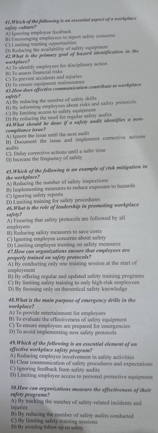 Which of the following is an essential aspect of a workplace
safety culture?
A) Ignoring employee feedback
B) Encouraging employees to report safety concerns
C) Limiting training opportunities
D) Reducing the availability of safety equipment
42.What is the primary goal of hazard identification in the
workplace?
A) To identify employees for disciplinary action
B) To assess financial risks
C) To prevent accidents and injuries
D) To ensure equipment maintenance
43.How does effective communication contribute to workplace
safety?
A) By reducing the number of safety drills
B) By informing employees about risks and safety protocols
C) By limiting access to safety equipment
D) By reducing the need for regular safety audits
44.What should be done if a safety audit identifies a non-
compliance issue?
A) Ignore the issue until the next audit
B) Document the issue and implement corrective actions
audits
C). Delay corrective actions until a safer time
D) Increase the frequency of safety
45.Which of the following is an example of risk mitigation in
the workplace?
A) Reducing the number of safety inspections
B) Implementing measures to reduce exposure to hazards
C) Ignoring safety reports
D) Limiting training for safety procedures
46.What is the role of leadership in promoting workplace
safety?
A) Ensuring that safety protocols are followed by all
employees
B) Reducing safety measures to save costs
C) Ignoring employee concerns about safety
D) Limiting employee training on safety measures
47.How can organizations ensure that employees are
properly trained on safety protocols?
A) By conducting only one training session at the start of
employment
B) By offering regular and updated safety training programs
C) By limiting safety training to only high-risk employees
D) By focusing only on theoretical safety knowledge
48.What is the main purpose of emergency drills in the
workplace?
A) To provide entertainment for employees
B) To evaluate the effectiveness of safety equipment
C) To ensure employees are prepared for emergencies
D) To avoid implementing new safety protocols
49.Which of the following is an essential element of an
effective workplace safety program?
A) Reducing employee involvement in safety activities
B) Clear communication of safety procedures and expectations
C) Ignoring feedback from safety audits
D) Limiting employee access to personal protective equipment
50.How can organizations measure the effectiveness of their
safety programs?
A) By tracking the number of safety-related incidents and
injuries
B) By reducing the number of safety audits conducted
C) By limiting safety training sessions
D) By avoiding follow-up on safety