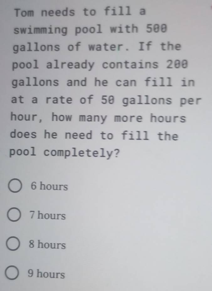 Tom needs to fill a
swimming pool with 500
gallons of water. If the
pool already contains 200
gallons and he can fill in
at a rate of 50 gallons per
hour, how many more hours
does he need to fill the
pool completely?
6 hours
7 hours
8 hours
9 hours