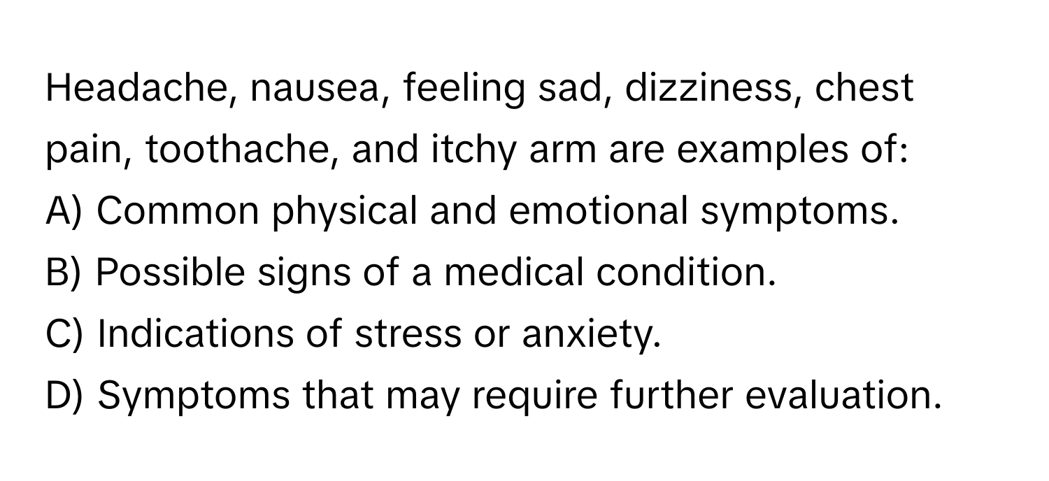 Headache, nausea, feeling sad, dizziness, chest pain, toothache, and itchy arm are examples of:

A) Common physical and emotional symptoms.
B) Possible signs of a medical condition.
C) Indications of stress or anxiety.
D) Symptoms that may require further evaluation.