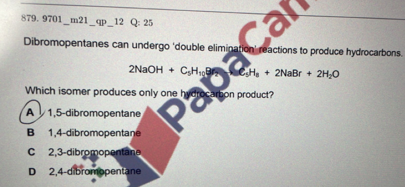 879.9701_ m21_ qp_ 12 Q: 25
Dibromopentanes can undergo ‘double elimination’ reactions to produce hydrocarbons.
2NaOH+C_5H_10Br_2to C_5H_8+2NaBr+2H_2O
Which isomer produces only one hydrocarbon product?
A 1,5 -dibromopentane
B 1,4 -dibromopentane
C 2,3 -dibromopentane
D 2,4 -dibromopentane