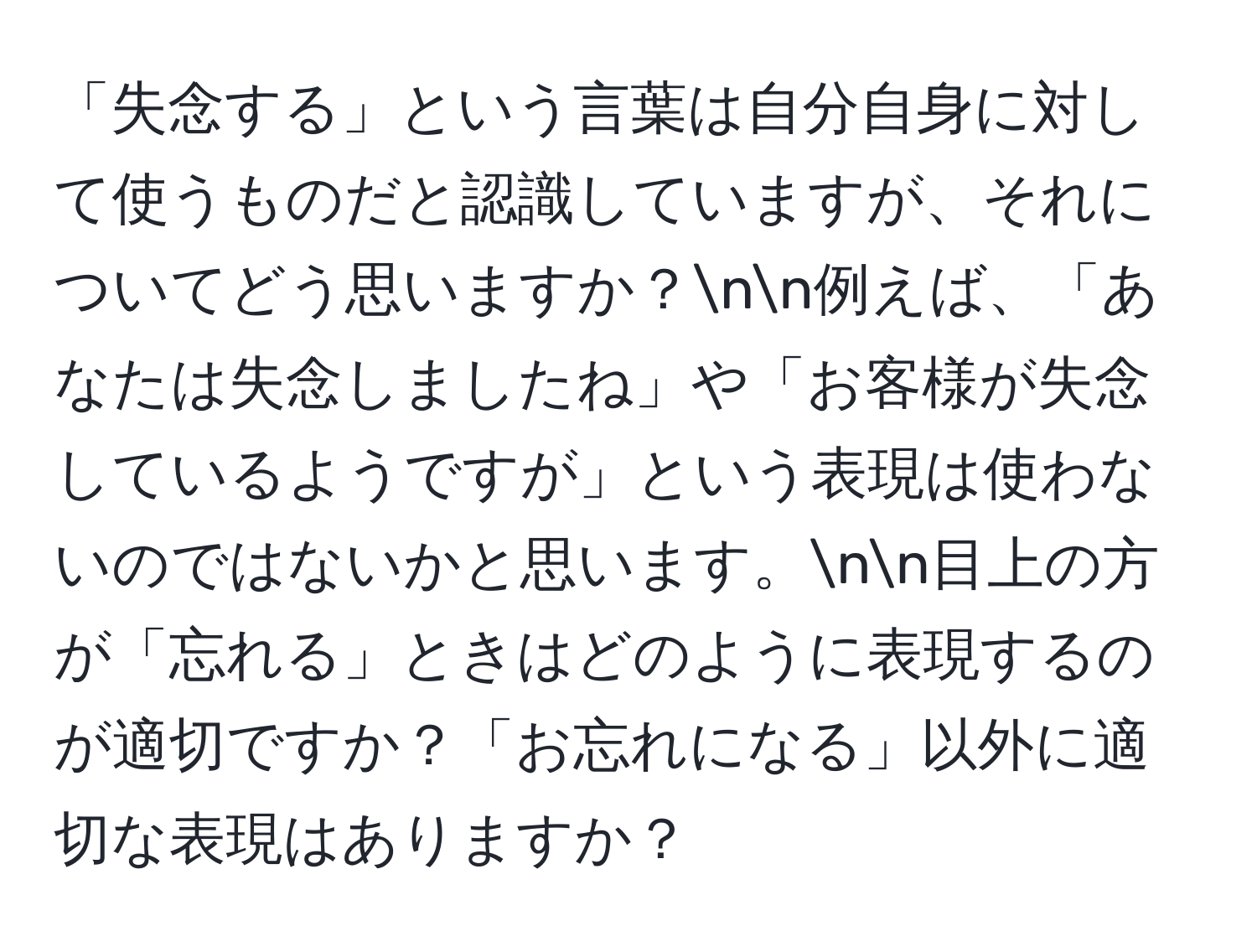 「失念する」という言葉は自分自身に対して使うものだと認識していますが、それについてどう思いますか？nn例えば、「あなたは失念しましたね」や「お客様が失念しているようですが」という表現は使わないのではないかと思います。nn目上の方が「忘れる」ときはどのように表現するのが適切ですか？「お忘れになる」以外に適切な表現はありますか？