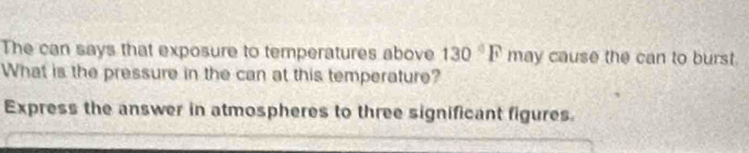 The can says that exposure to temperatures above 130°F may cause the can to burst. 
What is the pressure in the can at this temperature? 
Express the answer in atmospheres to three significant figures.