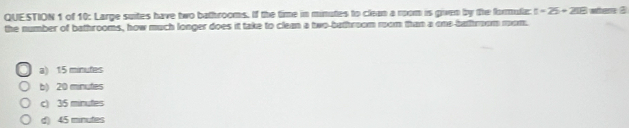 of 10: Large suites have two bathrooms. If the time in minutes to clean a room is gven by the formula: t=25+218 where 3
the number of bathrooms, how much longer does it take to clean a two-bathroom rom than a one-bathrom mom.
a) 15 minutes
b) 20 minutes
c) 35 minutes
d) 45 minutes