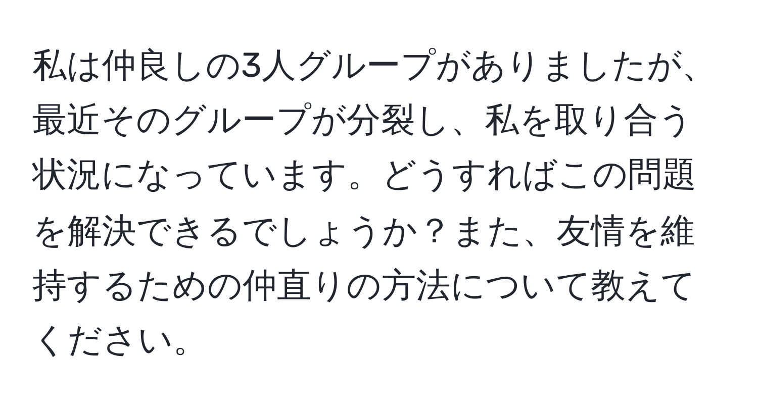 私は仲良しの3人グループがありましたが、最近そのグループが分裂し、私を取り合う状況になっています。どうすればこの問題を解決できるでしょうか？また、友情を維持するための仲直りの方法について教えてください。