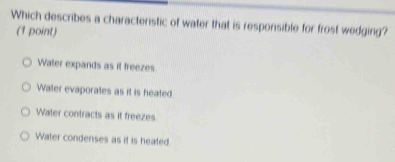 Which describes a characteristic of water that is responsible for frost wedging?
(1 point)
Water expands as it freezes
Water evaporates as it is heated
Water contracts as it freezes
Water condenses as it is heated