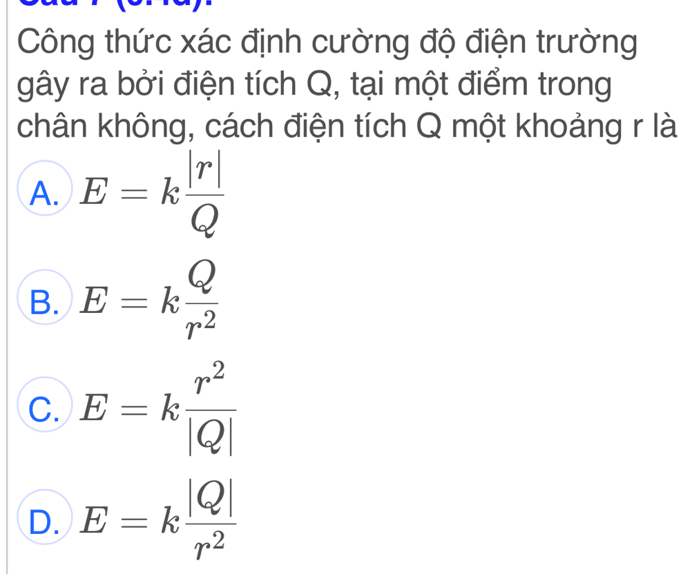 Công thức xác định cường độ điện trường
gây ra bởi điện tích Q, tại một điểm trong
chân không, cách điện tích Q một khoảng r là
A. E=k |r|/Q 
B. E=k Q/r^2 
C. E=k r^2/|Q| 
D. E=k |Q|/r^2 