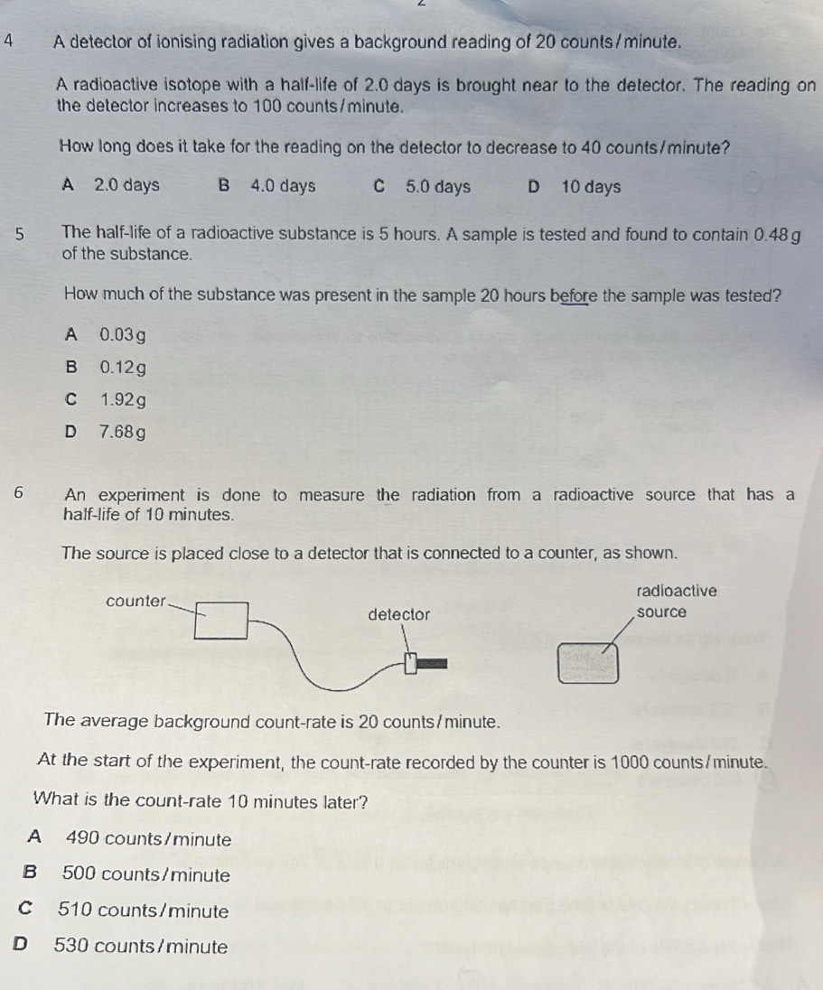 A detector of ionising radiation gives a background reading of 20 counts/minute.
A radioactive isotope with a half-life of 2.0 days is brought near to the detector. The reading on
the detector increases to 100 counts/minute.
How long does it take for the reading on the detector to decrease to 40 counts/ minute?
A 2.0 days B 4.0 days C 5.0 days D 10 days
5 The half-life of a radioactive substance is 5 hours. A sample is tested and found to contain 0.48 g
of the substance.
How much of the substance was present in the sample 20 hours before the sample was tested?
A 0.03g
B 0.12g
c 1.92g
D 7.68 g
6 An experiment is done to measure the radiation from a radioactive source that has a
half-life of 10 minutes.
The source is placed close to a detector that is connected to a counter, as shown.
radioactive
source
The average background count-rate is 20 counts/ minute.
At the start of the experiment, the count-rate recorded by the counter is 1000 counts/ minute.
What is the count-rate 10 minutes later?
A 490 counts/ minute
B 500 counts/ minute
C 510 counts/ minute
D 530 counts/ minute