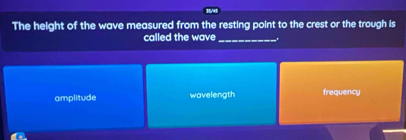 35/45
The height of the wave measured from the resting point to the crest or the trough is
called the wave_
.
amplitude wavelength frequency