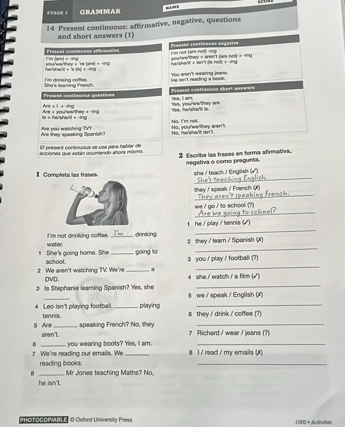 STAGE 3 GRAMMAR NAME
14 Present continuous: affirmative, negative, questions
and short answers (1)
Present continuous negative
Present continuous affirmative
I'm not (am not) -ing
I'm (am) + -ing
you/we/they + aren't (are not) + -ing
you/we/they + 're (a re)+-ing ne/she/it + isn't (is not) + -ing
he/she/ 7t+'s(is)+-ing
You aren't wearing jeans.
I'm drinking coffee. He isn't reading a book.
She's learning French.
Present continuous questions Present continuous short answers
Yes, I am.
Am+I+-ing
Yes, you/we/they are.
Are+you /we/they +-ing Yes, he/she/it is.
ls+h /she/ /it+-ing
No, I'm not.
Are you watching TV? No, you/we/they aren't.
Are they speaking Spanish? No, he/she/it isn't.
El present continuous se usa para hablar de
acciones que están ocurriendo ahora mismo.
2 Escribe las frases en forma afirmativa,
negativa o como pregunta.
_
1 Completa las frases.
she / teach / English (√)
_
they / speak / French (✗)
_
we / go / to school (?)
1 he / play / tennis (√ )
I'm not drinking coffee. _drinking
_
water. 2 they / learn / Spanish (X)
1 She's going home. She _going to
_
school. 3 you / play / football (?)
2 We aren't watching TV. We're _a
_
_
DVD. 4 she / watch / a film (√)
3 Is Stephanie learning Spanish? Yes, she
_
5 we / speak / English (✗)
4 Leo isn't playing football. _playing_
tennis. 6 they / drink / coffee (?)
5 Are_ speaking French? No, they_
aren't. 7 Richard / wear / jeans (?)
6 _you wearing boots? Yes, I am._
7 We're reading our emails. We _8 l / read / my emails (X)
reading books.
_
8 _Mr Jones teaching Maths? No,
he isn't.
PHOTOCOPIABLE © Oxford University Press ívities
1000+Acn