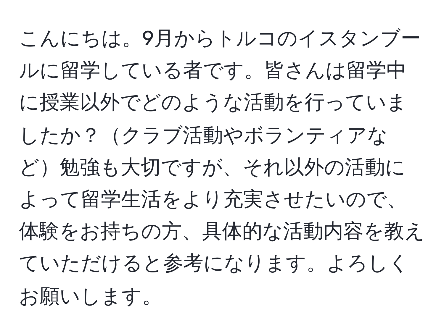 こんにちは。9月からトルコのイスタンブールに留学している者です。皆さんは留学中に授業以外でどのような活動を行っていましたか？クラブ活動やボランティアなど勉強も大切ですが、それ以外の活動によって留学生活をより充実させたいので、体験をお持ちの方、具体的な活動内容を教えていただけると参考になります。よろしくお願いします。