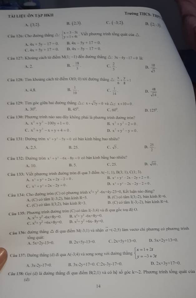 tải liệu ôn tập hKu
Trường THCS- THP
A. (3,2). B. (2,3). C. (-3;2). D. (2;-3).
Câu 126: Cho đường thắng 2 △ : beginarrayl x=3-5t y=1+4tendarray. Viết phương trình tổng quát của △ .
A. 4x+5y-17=0. B. 4x-5y+17=0.
C. 4x+5y+17=0. D. 4x-5y-17=0.
Câu 127: Khoáng cách từ điểm M(1;-1) đến đường thắng △ :3x-4y-17=0 là:
B.
A. 2. - 18/5 . C.  2/5 . D.  10/sqrt(5) .
Câu 128: Tim khoảng cách từ điểm O(0:0) tới đường thắng △ : x/6 + y/8 =1
A. 4,8. B.  1/10 · C.  1/14 . D.  48/sqrt(14) 
Câu 129: Tìm góc giữa hai đường thắng △ _1:x+sqrt(3)y=0 và △ _2:x+10=0.
A. 30°. B. 45°. C. 60°. D. 125°.
Câu 130: Phương trình nào sau đây không phải là phương trình đường tròn?
A. x^2+y^2-100y+1=0. B. x^2+y^2-2=0.
C. x^2+y^2-x+y+4=0. D. x^2+y^2-y=0.
Câu 131: Đường tròn x^2+y^2-5y=0 có bán kính bāng bao nhiêu?
A. 2.5. B. 25. C. sqrt(5). D.  25/2 .
Câu 132: Đường tròn x^2+y^2-6x-8y=0 có bản kính bằng bao nhiêu?
A. 10. B. 5. C. 25. D. sqrt(10).
Câu 133: Viết phương trình đường tròn đi qua 3 điễm A(-1;1) B(3:1),C(1:3).
A. x^2+y^2+2x+2y-2=0.
B. x^2+y^2-2x-2y+2=0.
C. x^2+y^2+2x-2y=0.
D. x^2+y^2-2x-2y-2=0.
Câu 134: Cho đường tròn (C) có phương trình x^2+y^2-6x+4y-23=0 , Kết luận nào đủng?
A. (C) có tâm I(-3:2) ), bán kính R=5 B. (C) có tâm I(3;-2) , bản kinh R=6.
C. (C) có tâm I(3;2) , bán kinh R=3. D. (C) có tâm I(-3;-2) , bản kính R=4.
Câu 135: Phương trình đường tròn (C) có tâm I(-3;4) và đi qua gốc toạ độ O.
A. x^2+y^2-6x+8y=0. B. x^2+y^2-6x+8y=0.
C. x^2+y^2+6x+8y=0. D. x^2+y^2+6x-8y=0.
Câu 136: đường thắng △ di qua điểm M(-3;1) và nhận vector a=(-2;5) làm vectơ chi phương có phương trình
tổng quát:
A. 5x+2y-13=0. B. 2x+5y-13=0. C. 2x+5y+13=0. D. 5x+2y+13=0.
Câu 137: Đường thắng (d) đi qua A(-3;4) và song song với đường thắng beginarrayl x=1+2t y=-3+3tendarray.
A. 3x-2y-17=0. B. 3x-2y+17=0.C:2x-3y-17=0. D. 2x+3y+17=0.
Câu 138: Gọi (d) là đường thắng đi qua điểm B(2;1) và có hhat q số góc k=-2 Phương trình tổng quát của
(d):
14