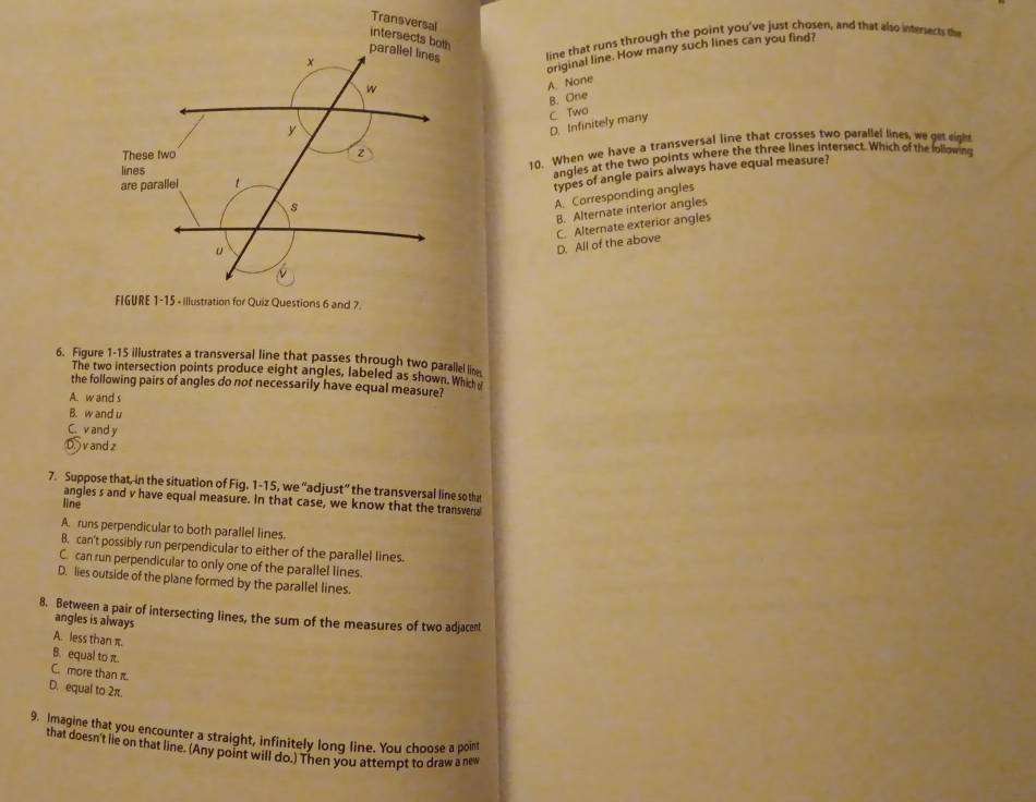 intersects both Transversal
line that runs through the point you've just chosen, and that also intersects the
original line. How many such lines can you find?
A. None
B. One
D. Infinitely many C Two
10. When we have a transversal line that crosses two parallel lines, we get eigh
angles at the two points where the three lines intersect. Which of the lollowing
types of angle pairs always have equal measure?
A. Corresponding angles
B. Alternate interior angles
D. All of the above C. Alternate exterior angles
FIGURE 1-15 - Illustration for Quiz Questions 6 and 7
6. Figure 1-15 illustrates a transversal line that passes through two parallel line
The two intersection points produce eight angles, labeled as shown. Wh h
the following pairs of angles do not necessarily have equal measure?
A. w and s
B. w and u
C. v and y
D. and z
7. Suppose that, in the situation of Fig. 1-15, we “adjust” the transversal line so the
angles s and v have equal measure. In that case, we know that the transvers
line
A. runs perpendicular to both parallel lines.
B. can't possibly run perpendicular to either of the parallel lines.
C. can run perpendicular to only one of the parallel lines.
D. lies outside of the plane formed by the parallel lines.
8. Between a pair of intersecting lines, the sum of the measures of two adjacent
angles is always
A. less than π.
B. equal to π.
C. more than π.
D. equal to 2π.
9. Imagine that you encounter a straight, infinitely long line. You choose a point
that doesn't lie on that line. (Any point will do.) Then you attempt to draw a new