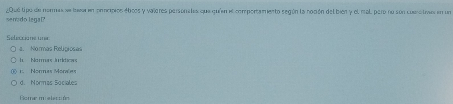 ¿Qué tipo de normas se basa en principios éticos y valores personales que guían el comportamiento según la noción del bien y el mal, pero no son coercitivas en un
sentido legal?
Seleccione una:
a. Normas Religiosas
b. Normas Jurídicas
c. Normas Morales
d. Normas Sociales
Borrar mi elección