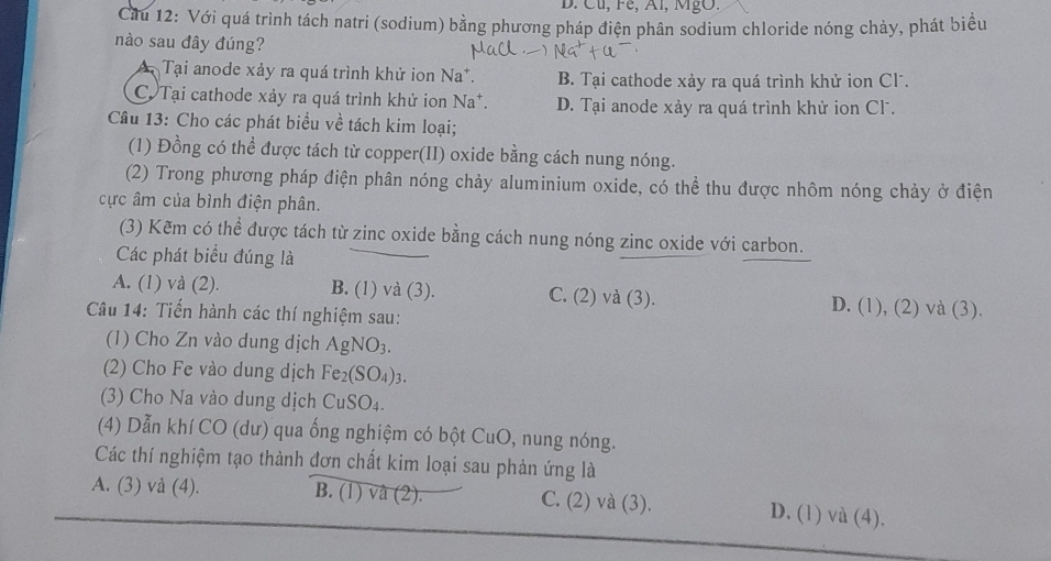 Cu, Fé, Al, MgO.
Ciu 12: Với quá trình tách natri (sodium) bằng phương pháp điện phân sodium chloride nóng chảy, phát biểu
nào sau đây đúng?
Tại anode xảy ra quá trình khử ion Na*. B. Tại cathode xảy ra quá trình khử ion Cl .
C.Tại cathode xảy ra quá trình khử ion Na*. D. Tại anode xảy ra quá trình khử ion Cl.
Câu 13: Cho các phát biểu về tách kim loại;
(1) Đồng có thể được tách từ copper(II) oxide bằng cách nung nóng.
(2) Trong phương pháp điện phân nóng chảy aluminium oxide, có thể thu được nhôm nóng chảy ở điện
cực âm của bình điện phân.
(3) Kẽm có thể được tách từ zinc oxide bằng cách nung nóng zinc oxide với carbon.
Các phát biểu đúng là
A. (1) và (2). B. (1) và (3). C. (2) và (3). D. (1), (2) và (3).
Câu 14: Tiến hành các thí nghiệm sau:
(1) Cho Zn vào dung dịch AgNO_3. 
(2) Cho Fe vào dung dịch Fe_2(SO_4)_3. 
(3) Cho Na vào dung dịch CuSO_4. 
(4) Dẫn khí CO (dư) qua ống nghiệm có bột CuO, nung nóng.
Các thí nghiệm tạo thành đơn chất kim loại sau phản ứng là
A. (3) và (4). B. (1) vâ (2). C. (2) và (3). D. (1) và (4).