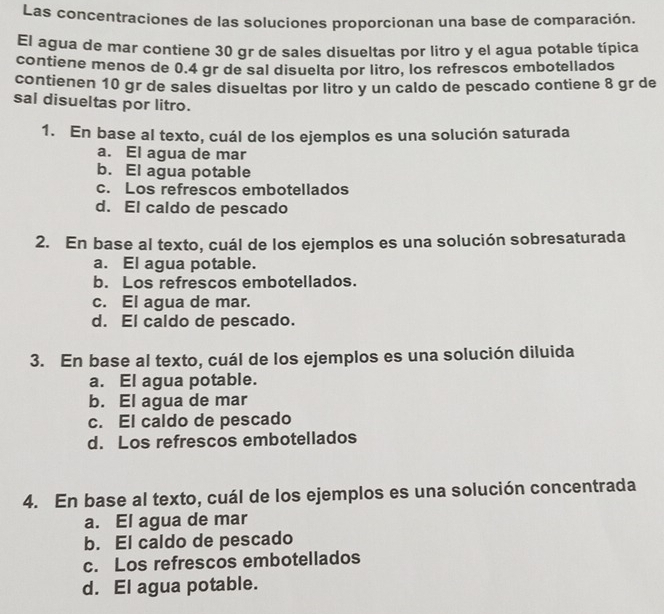 Las concentraciones de las soluciones proporcionan una base de comparación.
El agua de mar contiene 30 gr de sales disueltas por litro y el agua potable típica
contiene menos de 0.4 gr de sal disuelta por litro, los refrescos embotellados
contienen 10 gr de sales disueltas por litro y un caldo de pescado contiene 8 gr de
sal disueltas por litro.
1. En base al texto, cuál de los ejemplos es una solución saturada
a. El agua de mar
b. El agua potable
c. Los refrescos embotellados
d. El caldo de pescado
2. En base al texto, cuál de los ejemplos es una solución sobresaturada
a. El agua potable.
b. Los refrescos embotellados.
c. El agua de mar.
d. El caldo de pescado.
3. En base al texto, cuál de los ejemplos es una solución diluida
a. El agua potable.
b. El agua de mar
c. El caldo de pescado
d. Los refrescos embotellados
4. En base al texto, cuál de los ejemplos es una solución concentrada
a. El agua de mar
b. El caldo de pescado
c. Los refrescos embotellados
d. El agua potable.