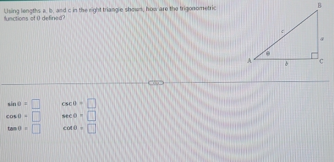 Using lengths a. b. and c in the right triangle shown, how are the trigonometric
functions of 0 defined?
sin 0=□ csc θ =□
cos θ =□ sec θ =□
tan θ =□ cot 0=□