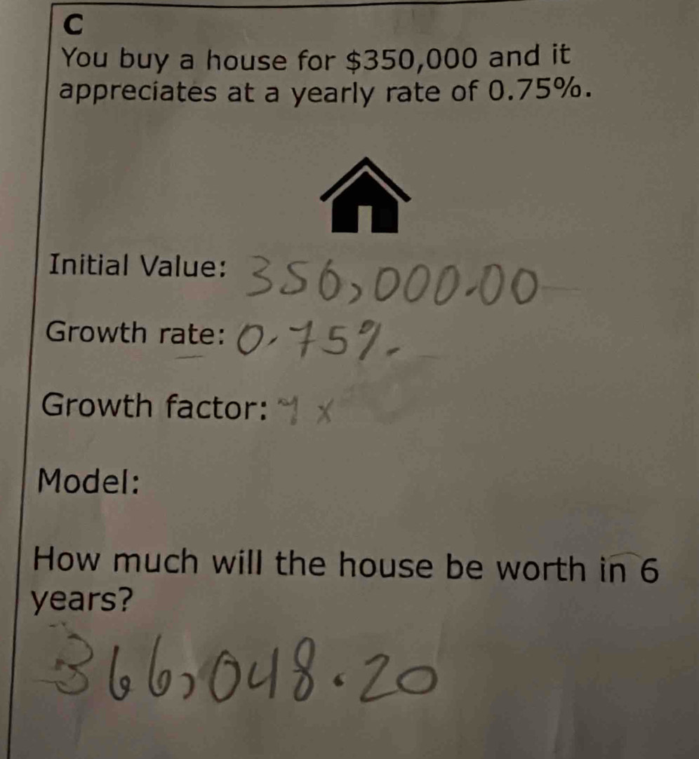 You buy a house for $350,000 and it 
appreciates at a yearly rate of 0.75%. 
Initial Value: 
Growth rate: 
Growth factor: 
Model: 
How much will the house be worth in 6
years?