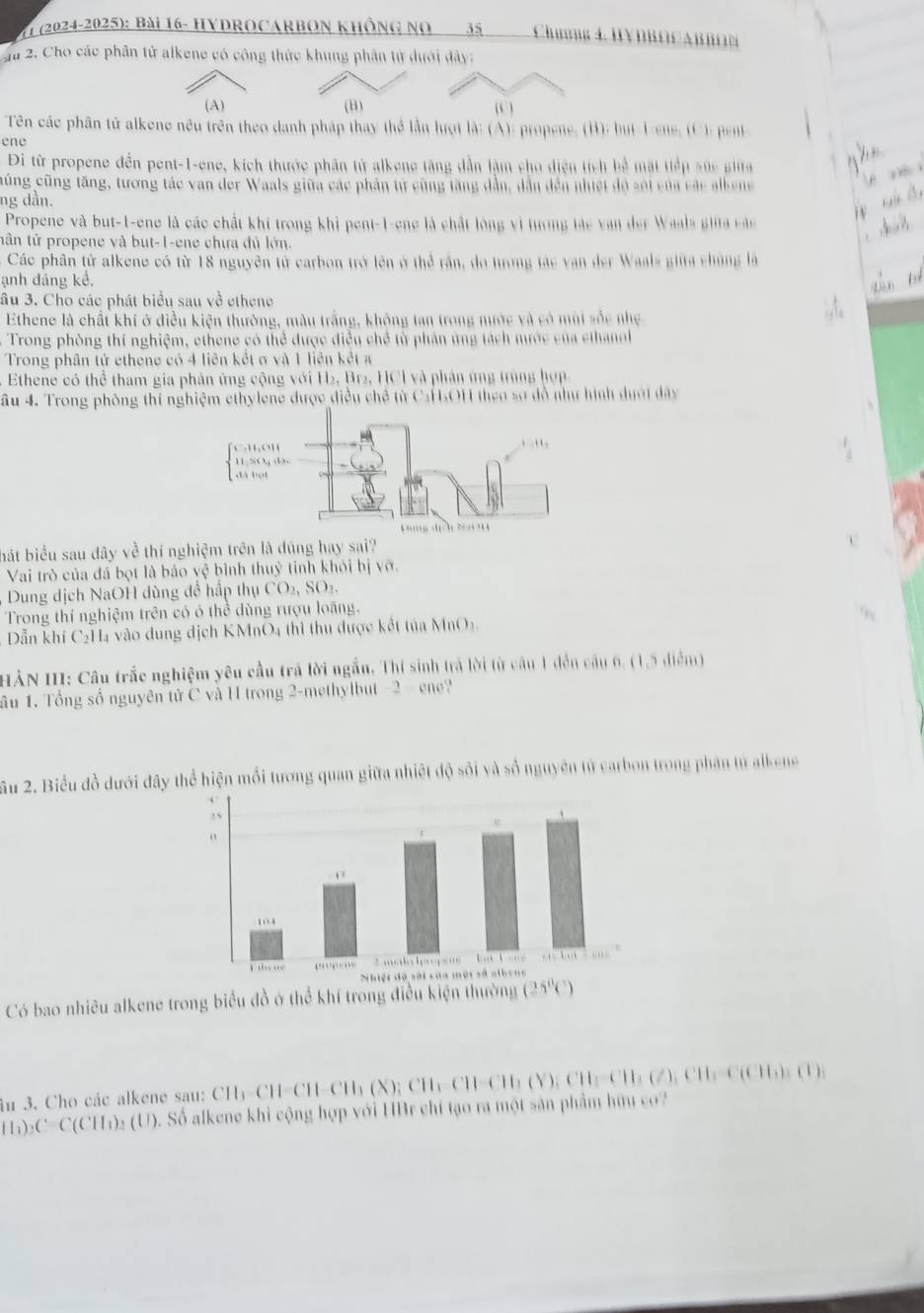 1 (2024-2025): Bài 16- HyDrocarbon không no 35  Chưnng 4. HYDB∩CABBON
Ju 2. Cho các phân tử alkene có công thức khung phân tử dưới dây:
(A) (B) (C )
Tên các phân tử alkene nêu trên theo danh pháp thay thể lần lượt là: (A): propene, (B): but-Iene, (C): pent
ene
Đi từ propene đến pent-1-ene, kích thước phân tử alkene tăng dẫn làm cho diện tích bể mặt tiếp sức gia
cũng cũng tăng, tương tác van der Waals giữa các phần tự cũng tăng dẫn, dẫn đến nhiết độ sối của các albene
ng dần.
Propene và but-1-ene là các chất khí trong khị pent-1-ene là chất lóng vì tượng tác van der Waala gia các
tân tử propene và but-1-ene chưa đủ lớn.
Các phân tử alkene có từ 18 nguyên tử carbon trở lên ở thể rấn, do tưrong tác van der Waals giữa chủng là
ạnh đáng kể,
âu 3. Cho các phát biểu sau về ethene
Ethene là chất khí ở điều kiện thường, màu trắng, không tan trong nước và có mùi sốc nhẹ
Trong phòng thí nghiệm, ethene có thể được điều chẻ từ phản ứng tách mước của ethanol
Trong phân tử ethene có 4 liên kết σ và 1 liên kết x
Ethene có thể tham gia phản ứng cộng với H₂, Br2, HCl và phản ứng trùng hợp
âu 4. Trong phòng thi nghiệm ethylene được điều chế từ CaHsOH theo sơ đồ như hình dượt đây
bát biểu sau đây về thí nghiệm trên là dủng hay sai?

Vai trò của đá bọt là bảo vệ bình thuỷ tinh khỏi bị vỡ.
Dung dịch NaOH dùng để hấp thụ CO₂, SO₂.
Trong thí nghiệm trên có ó thể dùng rượu loãng.
Dẫn khí C₂H4 vào dung địch KMnO4 thì thu được kết tủa MnO5.
HÀN III: Câu trắc nghiệm yêu cầu trá lời ngắn. Thí sinh trả lời từ câu 1 đến câu 6, (1,5 điểm)
ầu 1. Tổng số nguyên tử C và H trong 2-methylbut 2cm ?
Ấu 2. Biểu đồ dưới đây thể hiện mối tương quan giữa nhiệt độ sối và số nguyên tử carbon trong phân từ alkens
Có bao nhiêu alkene trong biểu đồ ở thể khí trong 
in 3. Cho các alkene sau:
(I_1)_2C(CH_1)_2(U) ). Số alkene khỉ cộng hợp với HBr chỉ tạo ra một sản phẩm hữu co CH_3CH-CHOCH_3CH_2CH,CH_3(Y);CH_2CH_3(Z),CH_3CH_3CH