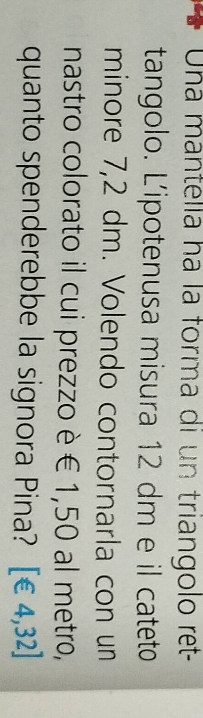 Una mantella há la forma di un triangolo ret- 
tangolo. Lipotenusa misura 12 dm e il cateto 
minore 7,2 dm. Volendo contornarla con un 
nastro colorato il cui prezzo è € 1,50 al metro, 
quanto spenderebbe la signora Pina? [€ 4,32]