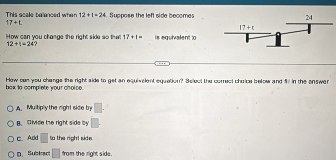 This scale balanced when 12+t=24. Suppose the left side becomes
17+t.
How can you change the right side so that 17+t= _is equivalent to
12+t=24 ?
How can you change the right side to get an equivalent equation? Select the correct choice below and fill in the answer
box to complete your choice.
A. Multiply the right side by □ .
B. Divide the right side by □ .
C. Add □ to the right side.
D. Subtract □ from the right side.