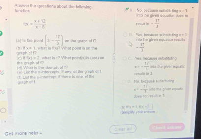 Answer the questions about the following
x=3
function. A. No, because substituting into the given equation does n
f(x)= (x+12)/x-8 
result in - 17/3  . Yes, because substituting x=3
(a) Is the point (3,- 17/3 ) on the graph of f into the given equation results
graph of f? (b) If x=1 what is f(x) ? What point is on the - 17/3 
(c) If f(x)=2 t, what is x? What point(s) is (are) on C. Yes. because substituting
the graph of f? (d) What is the domain of f into the given equatic
a (e) List the x-intercepts, if any, of the graph of f x=- 17/3  results in 3
graph of f (f) List the y-intercept, if there is one, of the (. No, because substituting
x=- 17/3  into the given equatic
su n 3
(b ) f x=1, f(x)=□
(Simplify your answer )
Get more help - Clear all Check answer