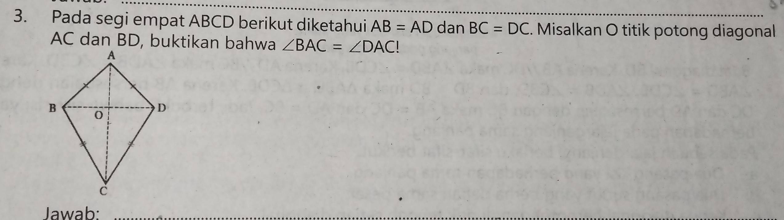 Pada segi empat ABCD berikut diketahui AB=AD dan BC=DC. Misalkan O titik potong diagonal
AC dan BD, buktikan bahwa ∠ BAC=∠ DAC!
Jawab: