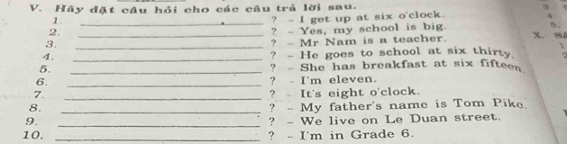 Hãy đặt cầu hỏi cho các câu trả lời sau. 3. 
1 . 
2. __? - I get up at six o'clock. 
4 
? - Yes, my school is big. 
B. 
3._ 
? - Mr Nam is a teacher. x.Sé 
4. 
_ 
? - He goes to school at six thirty 
5. _? - She has breakfast at six fifteen 
6. _? - I'm eleven. 
7. _? - It's eight o'clock. 
8. _? - My father's name is Tom Pike. 
9. _? - We live on Le Duan street. 
10. _? - I'm in Grade 6.