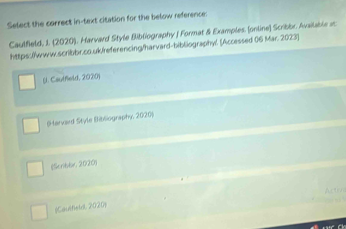 Select the correct in-text citation for the below reference:
Caulfield, J. (2020). Harvard Style Bibliography | Format & Examples. (online) Scribor. Available as
https://www.scribbr.co.uk/referencing/harvard-bibliography/. [Accessed 06 Mar. 2023]
(J. Caulfeld, 2020)
(Harvard Style Bibliography, 2020)
(Scribbr, 2020)
(Caulfield, 2020)
Cá