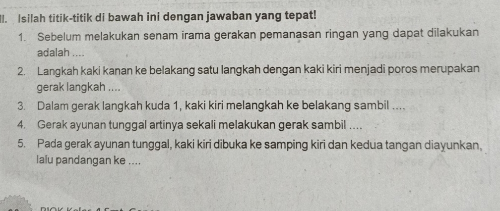 Isilah titik-titik di bawah ini dengan jawaban yang tepat! 
1. Sebelum melakukan senam irama gerakan pemanasan ringan yang dapat dilakukan 
adalah .... 
2. Langkah kaki kanan ke belakang satu langkah dengan kaki kiri menjadi poros merupakan 
gerak langkah .... 
3. Dalam gerak langkah kuda 1, kaki kiri melangkah ke belakang sambil .. 
4. Gerak ayunan tunggal artinya sekali melakukan gerak sambil … 
5. Pada gerak ayunan tunggal, kaki kiri dibuka ke samping kiri dan kedua tangan diayunkan, 
lalu pandangan ke ....