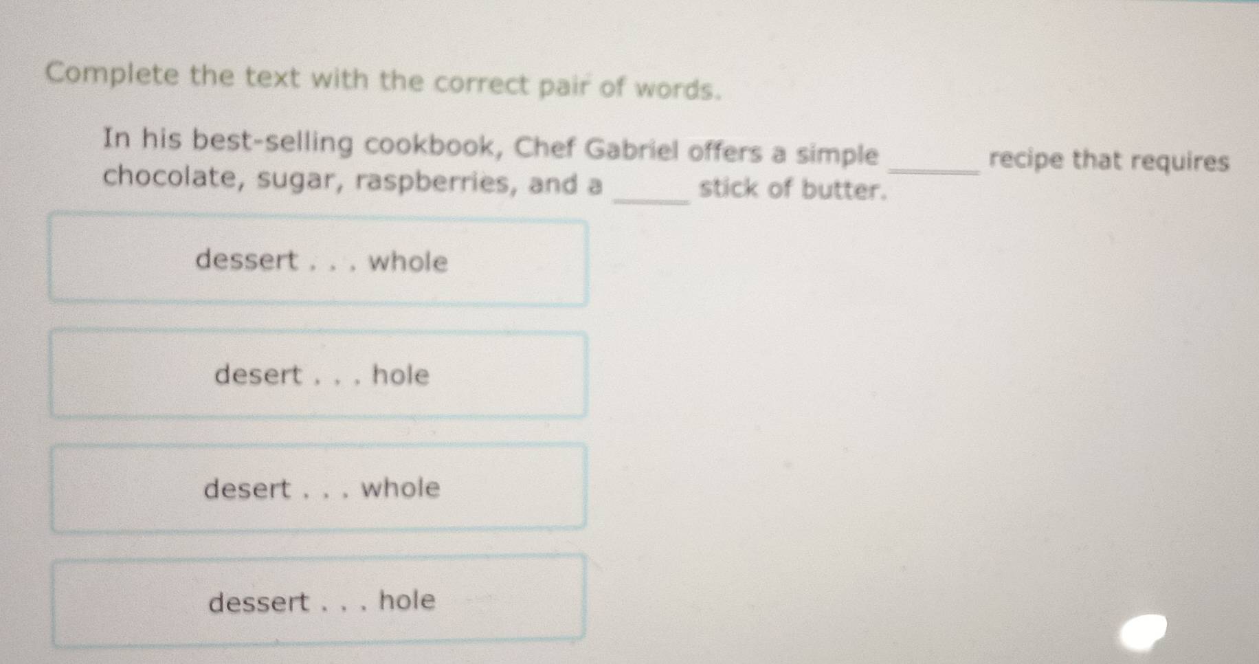 Complete the text with the correct pair of words.
In his best-selling cookbook, Chef Gabriel offers a simple
_recipe that requires
chocolate, sugar, raspberries, and a _stick of butter.
dessert . . . whole
desert . . . hole
desert . . . whole
dessert . . . hole