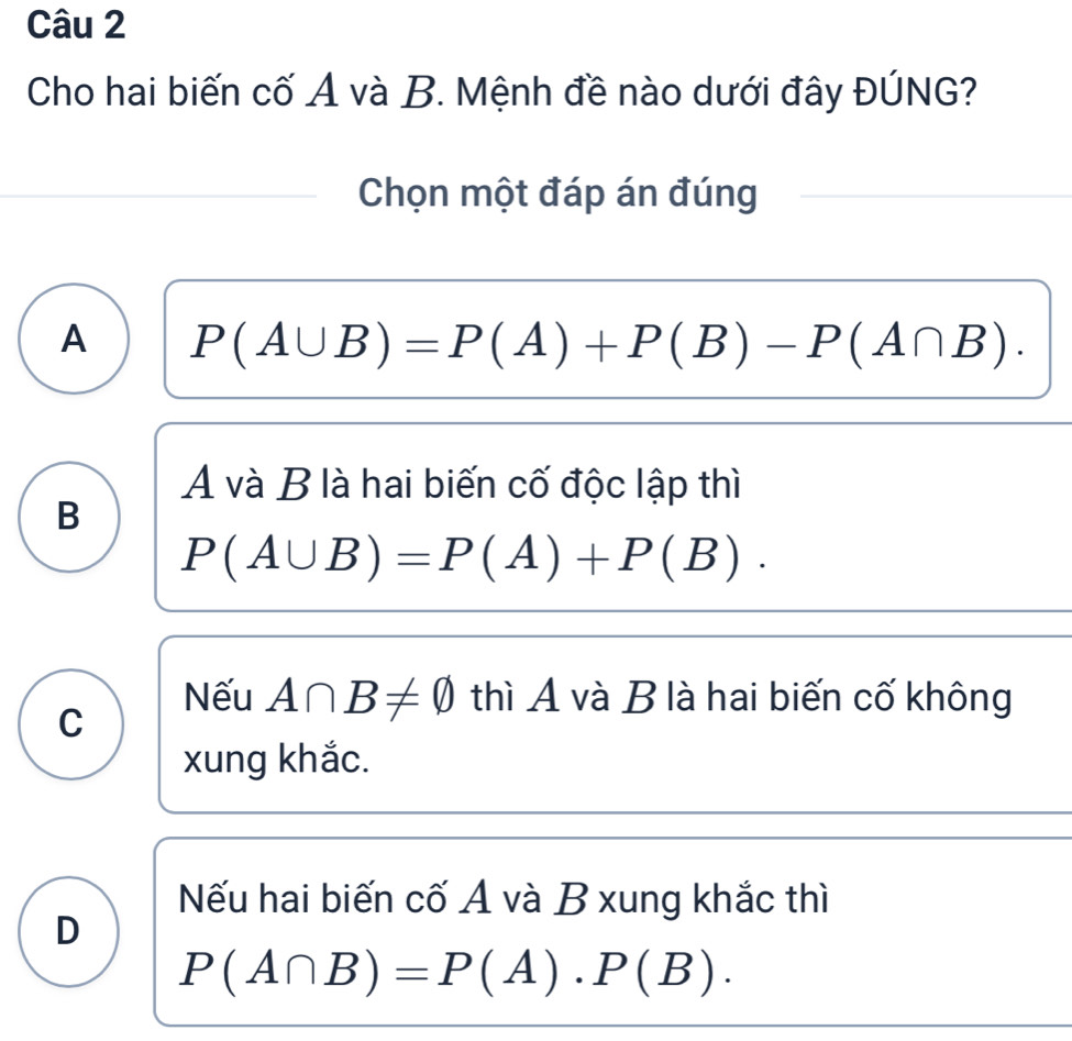 Cho hai biến cố A và B. Mệnh đề nào dưới đây ĐÚNG?
Chọn một đáp án đúng
A P(A∪ B)=P(A)+P(B)-P(A∩ B). 
A và B là hai biến cố độc lập thì
B
P(A∪ B)=P(A)+P(B).
C
Nếu A∩ B!= varnothing thì A và B là hai biến cố không
xung khắc.
Nếu hai biến cố A và B xung khắc thì
D
P(A∩ B)=P(A)· P(B).