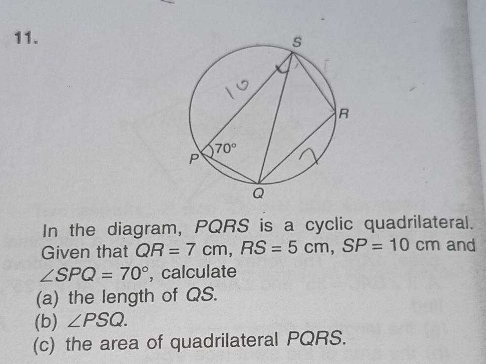 In the diagram, PQRS is a cyclic quadrilateral.
Given that QR=7cm,RS=5cm,SP=10cm and
∠ SPQ=70° , calculate
(a) the length of QS.
(b) ∠ PSQ.
(c) the area of quadrilateral PQRS.