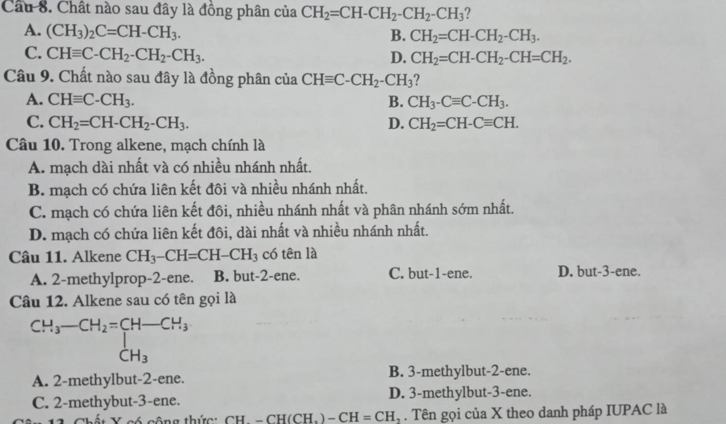 Cầu 8. Chất nào sau đây là đồng phân của CH_2=CH-CH_2-CH_2-CH_3 ?
A. (CH_3)_2C=CH-CH_3.
B. CH_2=CH-CH_2-CH_3.
C. CHequiv C-CH_2-CH_2-CH_3. D. CH_2=CH-CH_2-CH=CH_2.
Câu 9. Chất nào sau đây là đồng phân của CHequiv C-CH_2-CH_3
A. CHequiv C-CH_3. B. CH_3-Cequiv C-CH_3.
C. CH_2=CH-CH_2-CH_3. D. CH_2=CH-Cequiv CH.
Câu 10. Trong alkene, mạch chính là
A. mạch dài nhất và có nhiều nhánh nhất.
B. mạch có chứa liên kết đôi và nhiều nhánh nhất.
C. mạch có chứa liên kết đôi, nhiều nhánh nhất và phân nhánh sớm nhất.
D. mạch có chứa liên kết đôi, dài nhất và nhiều nhánh nhất.
Câu 11. Alkene CH_3-CH=CH-CH_3 có tên là
A. 2-methylprop-2-ene. B. but-2-ene. C. but-1-ene.
D. but-3-ene.
Câu 12. Alkene sau có tên gọi là
beginarrayr CH_3-CH_2=CH-CH_3CH_3
A. 2-methylbut-2-ene.
B. 3-methylbut-2-ene.
D. 3-methylbut-3-ene.
C. 2-methybut-3-ene.
*  X có công thức: CH.-CH(CH_3)-CH=CH_2. Tên gọi của X theo danh pháp IUPAC là