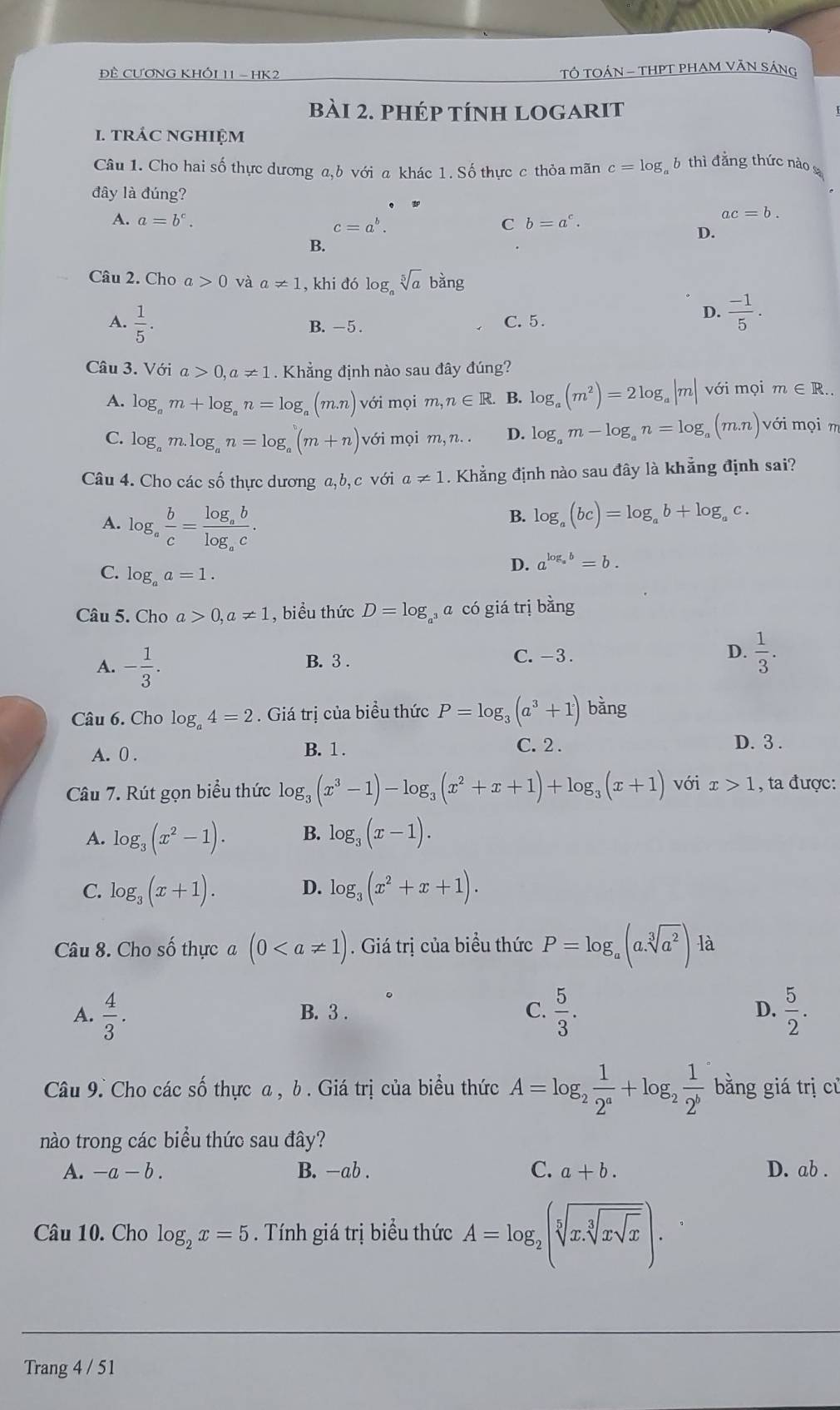 Đề CƯơNG KHỐI 11 - HK2  TÔ TOÁN - THPT PHAM VÃN SÁNG
bài 2. phép tính logarit
1. trÁC nGHIệM
Câu 1. Cho hai số thực dương a,b với a khác 1. Số thực c thỏa mãn c=log _c 6 thì đăng thức nào 
đây là đúng?
A. a=b^c. c=a^b b=a^c.
ac=b.
D.
B.
Câu 2. Cho a>0 và a!= 1 , khi đó log。 sqrt[5](a) bàng
A.  1/5 . B.-5 . C. 5.
D.  (-1)/5 .
Câu 3. Với a>0,a!= 1. Khẳng định nào sau đây đúng?
A. log _am+log _an=log _a(m.n)vdelta i mọi m,n∈ R B. log _a(m^2)=2log _a|m| với mọi m∈ R.
C. log _am.log _an=log _a(m+n) 48 mọi m,n. D. log _am-log _an=log _a(m.n)vdelta i i mọi m
Câu 4. Cho các số thực dương a,b, c với a!= 1. Khẳng định nào sau đây là khẳng định sai?
A. log _a b/c =frac log _ablog _ac.
B. log _a(bc)=log _ab+log _ac.
D. a^(log _a)b=b.
C. log _aa=1.
Câu 5. Cho a>0,a!= 1 , biểu thức D=log a có giá trị bằng
A. - 1/3 . B. 3 . C. -3. D.  1/3 .
Câu 6. Cho log _a4=2. Giá trị của biểu thức P=log _3(a^3+1)bang
A. 0 . B. 1.
C. 2 . D. 3 .
Câu 7. Rút gọn biểu thức log _3(x^3-1)-log _3(x^2+x+1)+log _3(x+1) với x>1 , ta được:
A. log _3(x^2-1). B. log _3(x-1).
C. log _3(x+1). D. log _3(x^2+x+1).
Câu 8. Cho số thực a (0. Giá trị của biểu thức P=log _a(a.sqrt[3](a^2)) là
A.  4/3 . B. 3 . C.  5/3 . D.  5/2 .
Câu 9. Cho các Shat O thực a , b . Giá trị của biểu thức A=log _2 1/2^a +log _2 1/2^b  bằng giá trị cù
nào trong các biểu thức sau đây?
A. -a-b. B. -ab . C. a+b. D. ab .
Câu 10. Cho log _2x=5. Tính giá trị biểu thức A=log _2(sqrt[5](x.sqrt [3]xsqrt x)).
Trang 4 / 51