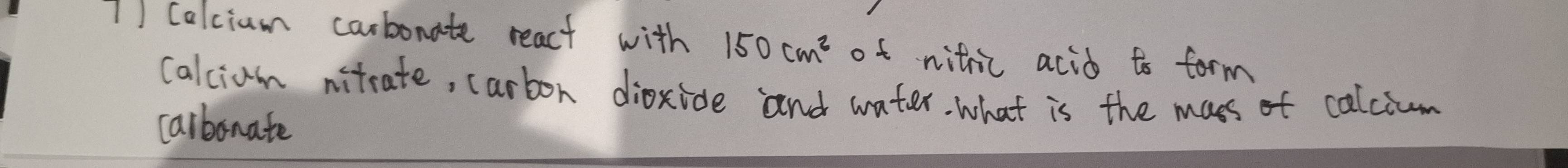 calcium carbonate react with 150cm^2 of nitic acid to form 
calciam nitcate, carbon dioxide and water. what is the mass of calcium 
carbonate