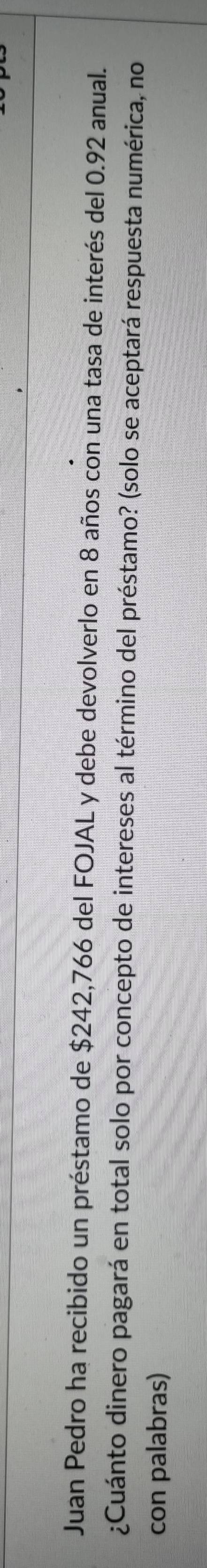 Juan Pedro ha recibido un préstamo de $242,766 del FOJAL y debe devolverlo en 8 años con una tasa de interés del 0.92 anual. 
¿Cuánto dinero pagará en total solo por concepto de intereses al término del préstamo? (solo se aceptará respuesta numérica, no 
con palabras)