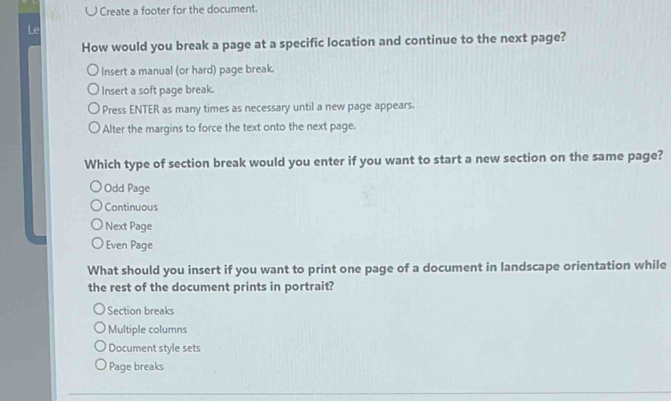 ω Create a footer for the document.
Le
How would you break a page at a specific location and continue to the next page?
Insert a manual (or hard) page break.
Insert a soft page break.
Press ENTER as many times as necessary until a new page appears.
Alter the margins to force the text onto the next page.
Which type of section break would you enter if you want to start a new section on the same page?
Odd Page
Continuous
Next Page
Even Page
What should you insert if you want to print one page of a document in landscape orientation while
the rest of the document prints in portrait?
Section breaks
Multiple columns
Document style sets
Page breaks