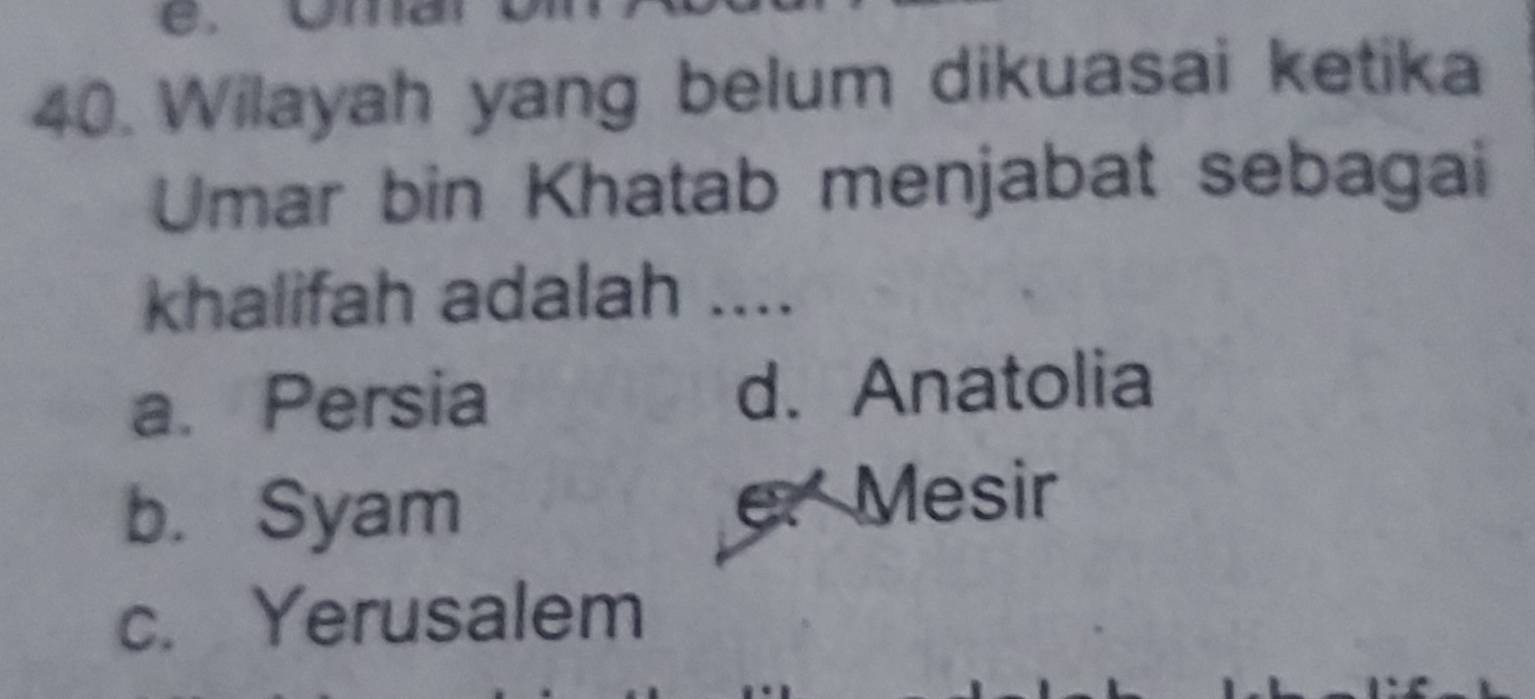 Wilayah yang belum dikuasai ketika
Umar bin Khatab menjabat sebagai
khalifah adalah ....
a. Persia d. Anatolia
b. Syam e. Mesir
c. Yerusalem