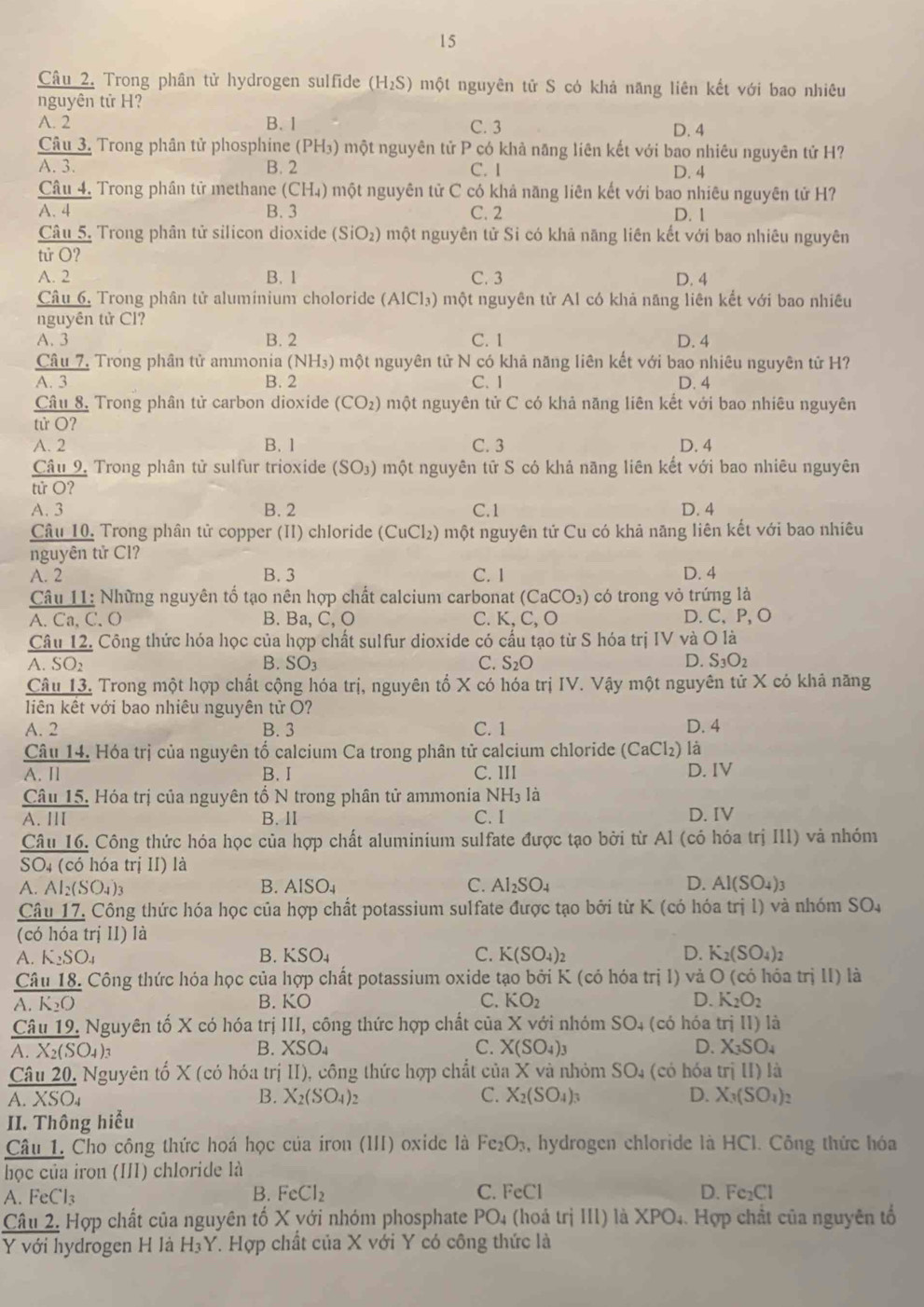 Trong phân tử hydrogen sulfide (H_2S) một nguyên tử S có khả năng liên kết với bao nhiêu
nguyên tử H?
A. 2 B. 1 C. 3 D. 4
Câu 3. Trong phân tử phosphine (PH₃) một nguyên tử P có khả năng liên kết với bao nhiêu nguyên tử H?
A. 3. B. 2 C. I D. 4
Câu 4. Trong phân tử methane (CH₄) một nguyên tử C có khả năng liên kết với bao nhiêu nguyên tử H?
A. 4 B. 3 C. 2 D. 1
Câu 5. Trong phân tử silicon dioxide (SiO_2) một nguyên tử Si có khả năng liên kết với bao nhiêu nguyên
tirO ?
A. 2 B. 1 C. 3 D. 4
Câu 6, Trong phân tử aluminium choloride (AICl_3) một nguyên tử Al có khả năng liên kết với bao nhiêu
nguyên tử Cl?
A. 3 B. 2 C. 1 D. 4
Câu 7, Trong phân tử ammonia ( (NH_3) một nguyên tử N có khả năng liên kết với bao nhiêu nguyên tử H?
A. 3 B. 2 C. 1 D. 4
Câu 8. Trong phân tử carbon dioxide (CO_2) một nguyên tử C có khả năng liên kết với bao nhiêu nguyên
tử O?
A. 2 B. 1 C. 3 D. 4
Câu 9. Trong phân tử sulfur trioxide (SO_3) một nguyên tử S có khả nãng liên kết với bao nhiêu nguyên
tử O?
A. 3 B. 2 C.1 D. 4
Câu 10. Trong phân tử copper (II) chloride (C. uCl_2 0 một nguyên tử Cu có khả năng liên kết với bao nhiêu
nguyên tử Cl?
A. 2 B. 3 C. 1 D. 4
Câu 11: Những nguyên tố tạo nên hợp chất calcium carbonat (CaCO_3) có trong vỏ trứng là
A. Ca, C. O B. Ba, C, O C. K,C,O D. C、P, O
Câu 12. Công thức hóa học của hợp chất sulfur dioxide có cấu tạo từ S hóa trị IV và O là
A. SO2 B. SO_3 C. S_2O D. S_3O_2
Câu 13. Trong một hợp chất cộng hóa trị, nguyên tổ X có hóa trị IV. Vậy một nguyên tử X có khả năng
liên kết với bao nhiêu nguyên tử O?
A. 2 B. 3 C. 1 D. 4
là
Câu 14. Hóa trị của nguyên tố calcium Ca trong phân tử calcium chloride (CaCl_2) D. IV
A. Il B. I C. III
Câu 15. Hóa trị của nguyên tổ N trong phân tử ammonia NH₃ là
A. III B.II C. I D. IV
Câu 16. Công thức hóa học của hợp chất aluminium sulfate được tạo bởi từ Al (có hóa trị III) và nhóm
SO4 (có hóa trị II) là
A. Al_2(SO_4)_3 B. AISO_4 C. AI_2SO_4 D. AI(SO_4)_3
Câu 17. Công thức hóa học của hợp chất potassium sulfate được tạo bởi từ K (có hóa trị l) và nhóm SO_4
(có hóa trị II) là
B.
A. K_2SO_4 KSO_4 C. K(SO_4)_2 D. K_2(SO_4)_2
Câu 18. Công thức hóa học của hợp chất potassium oxide tạo bởi K (có hóa1 tril) và O (có hóa trị II) là
A. K_2O B. KO C. KO_2 D. K_2O_2
Câu 19. Nguyên tố X có hóa trị III, công thức hợp chất của X với nhóm SO_4 (có hóa trjII) là
A. X_2(SO_4) 1 B. XSO_4 C. X(SO_4)_3 D. X_3SO_4
Câu 20, Nguyên tổ X (có hóa trị II), công thức hợp chất của X và nhóm SO_4 (có hóa trị II)I_2
A. XSO₄ B. X_2(SO_4)_2 C. X_2(SO_4)_3 D. X_3(SO_4)_2
II. Thông hiểu
Câu 1. Cho công thức hoá học của iron (III) oxide là Fe_2O_3 , hydrogen chloride là HCl. Công thức hóa
học của iron (III) chloride là
A. FeCl₃
B. FeCl_2 C. FeCl D. Fe_2Cl
Câu 2. Hợp chất của nguyên tổ X với nhóm phosphate PO_4 (hoá trị III) là > PO_4. Hợp chất của nguyên tổ
Y với hydrogen H là H₃Y. Hợp chất của X với Y có công thức là
