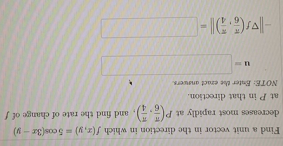 Find a unit vector in the direction in which f(x,y)=5cos (3x-y)
decreases most rapidly at P( π /6 , π /4 ) , and find the rate of change of f
at P in that direction. 
NOTE: Enter the exact answers.
u=□
-||π f( π /6 , π /4 )||=□