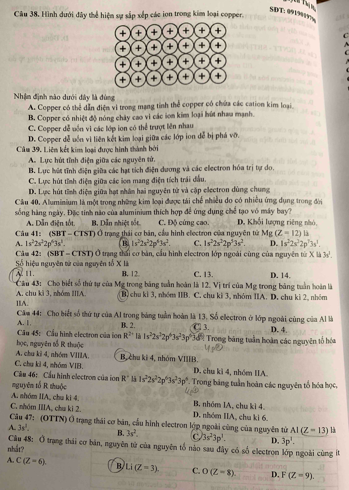 Th Thị Hà
SĐT: 091901979
Câu 38. Hình dưới đây thể hiện sự sắp xếp các ion trong kim loại copper.
C
Nhận định nào dưới đây là đúng
A. Copper có thể dẫn điện vì trong mạng tinh thể copper có chứa các cation kim loại.
B. Copper có nhiệt độ nóng chảy cao vì các ion kim loại hút nhau mạnh.
C. Copper dễ uốn vì các lớp ion có thể trượt lên nhau
D. Copper dễ uốn vì liên kết kim loại giữa các lớp ion dễ bị phá vỡ.
Câu 39. Liên kết kim loại được hình thành bởi
A. Lực hút tĩnh điện giữa các nguyên tử.
B. Lực hút tĩnh điện giữa các hạt tích điện dương và các electron hóa trị tự do.
C. Lực hút tĩnh điện giữa các ion mang điện tích trái dấu.
D. Lực hút tĩnh điện giữa hạt nhân hai nguyên tử và cặp electron dùng chung
Câu 40. Aluminium là một trong những kim loại được tái chế nhiều do có nhiều ứng dụng trong đời
sống hàng ngày. Đặc tính nào của aluminium thích hợp để ứng dụng chế tạo vỏ máy bay?
A. Dẫn điện tốt. B. Dẫn nhiệt tốt. C. Độ cứng cao. D. Khối lượng riêng nhỏ.
Câu 41: (SBT-CTST) Ở trạng thái cơ bản, cấu hình electron của nguyên tử Mg (Z=12) là
A. 1s^22s^22p^63s^1. B 1s^22s^22p^63s^2. C. 1s^22s^22p^53s^2. D. 1s^22s^22p^73s^1.
Câu 42: (SBT - CTST) Ở trạng thái cơ bản, cấu hình electron lớp ngoài cùng của nguyên từ X là 3s^1.
Số hiệu nguyên tử của nguyên tố X là
A. 11. B. 12. C. 13. D. 14.
Câu 43: Cho biết số thứ tự của Mg trong bảng tuần hoàn là 12. Vị trí của Mg trong bảng tuần hoàn là
A. chu kì 3, nhóm IIIA. B, chu kì 3, nhóm IIB. C. chu kì 3, nhóm IIA. D. chu kì 2, nhóm
IIA.
Câu 44: Cho biết số thứ tự của Al trong bảng tuần hoàn là 13. Số electron ở lớp ngoài cùng của Al là
A. 1. B. 2.
C 3. D. 4.
Câu 45: Cấu hình electron của ion R^(2+) là 1s^22s^22p^63s^23p^63c 3d% Trong bảng tuần hoàn các nguyên tố hóa
học, nguyên tố R thuộc
A. chu kì 4, nhóm VIIIA. B, chu kì 4, nhóm VIIIB.
C. chu kì 4, nhóm VIB. D. chu kì 4, nhóm IIA.
Câu 46: Cấu hình electron của ion R^+ là 1s^22s^22p^63s^23p^6. Trong bảng tuần hoàn các nguyên tố hóa học,
nguyên tố R thuộc
A. nhóm IIA, chu kì 4. B. nhóm IA, chu kì 4.
C. nhóm IIIA, chu kì 2. D. nhóm IIA, chu kì 6.
Câu 47: (OTTN) Ở trạng thái cơ bản, cấu hình electron lớp ngoài cùng của nguyên tử AI(Z=13) là
A. 3s^1.
B. 3s^2.
C 3s^23p^1.
D. 3p^1.
Câu 48: Ở trạng thái cơ bản, nguyên tử của nguyên tố nào sau đây có số electron lớp ngoài cùng ít
nhất?
A. C(Z=6).
B Li(Z=3).
C. O(Z=8).
D. F(Z=9).