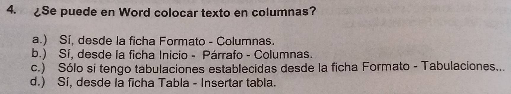 ¿Se puede en Word colocar texto en columnas?
a.) Sí, desde la ficha Formato - Columnas.
b.) Sí, desde la ficha Inicio - Párrafo - Columnas.
c.) Sólo si tengo tabulaciones establecidas desde la ficha Formato - Tabulaciones...
d.) Sí, desde la ficha Tabla - Insertar tabla.